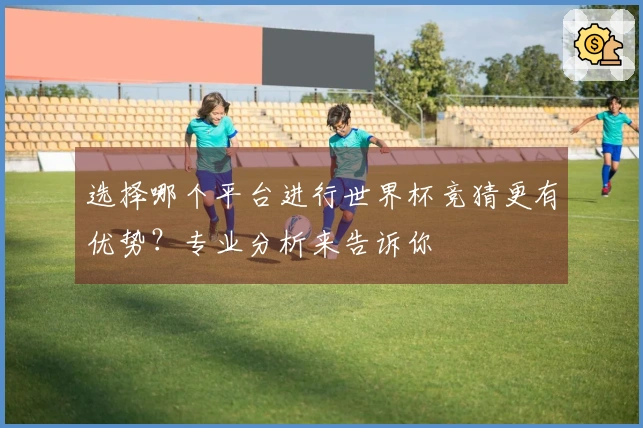 选择哪个平台进行世界杯竞猜更有优势？专业分析来告诉你