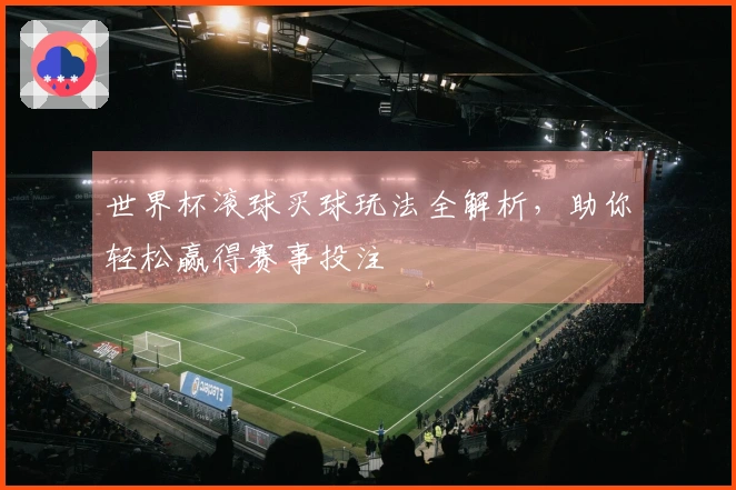 世界杯滚球买球玩法全解析，助你轻松赢得赛事投注