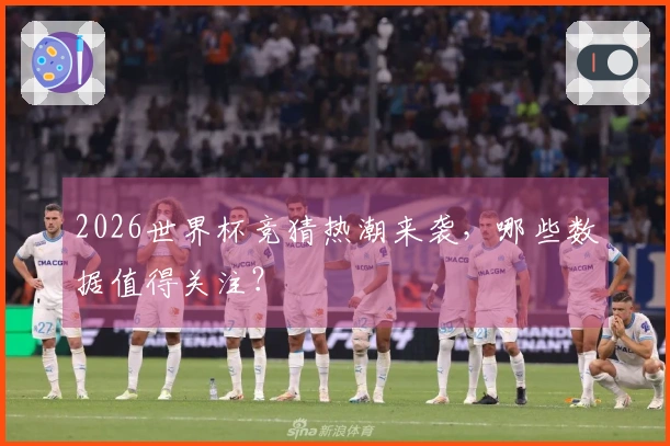 2026世界杯竞猜热潮来袭，哪些数据值得关注？