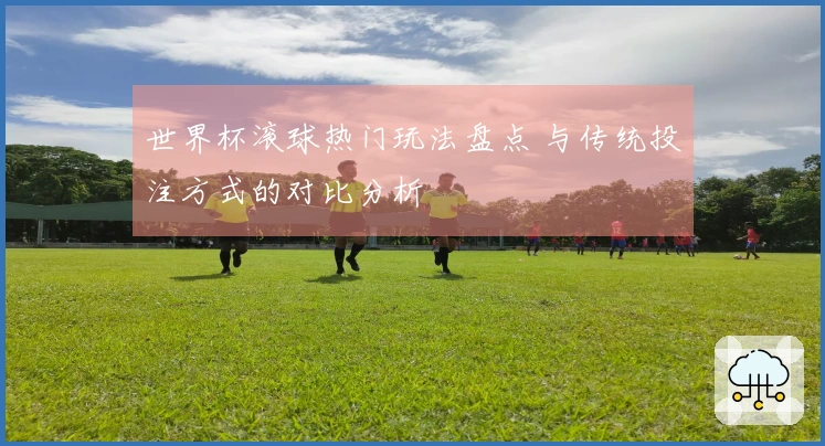 世界杯滚球热门玩法盘点 与传统投注方式的对比分析